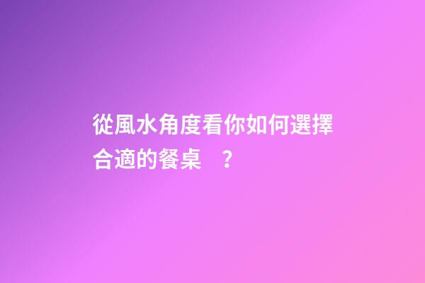 從風水角度看你如何選擇合適的餐桌？